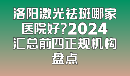 洛阳激光祛斑哪家医院好？2024汇总前四正规机构盘点
