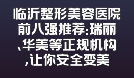 临沂整形美容医院前八强推荐：瑞丽、华美等正规机构，让你安全变美