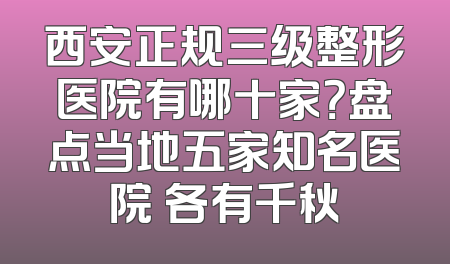 西安正规三级整形医院有哪十家？盘点当地五家知名医院 各有千秋