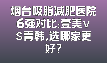 烟台吸脂减肥医院6强对比：壹美vs青韩，选哪家更好？