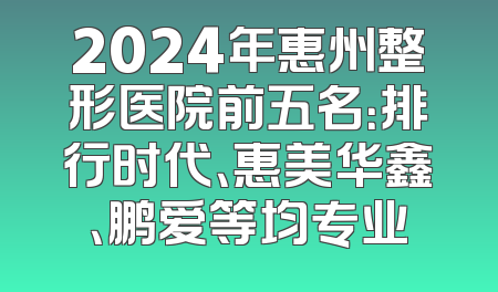 2024年惠州整形医院前五名：排行时代、惠美华鑫、鹏爱等均专业
