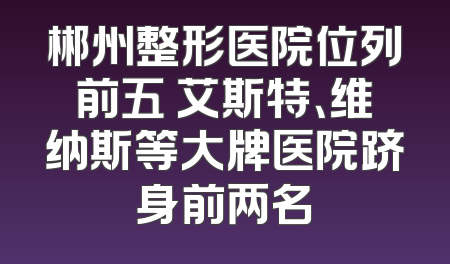 郴州整形医院位列前五 艾斯特、维纳斯等大牌医院跻身前两名