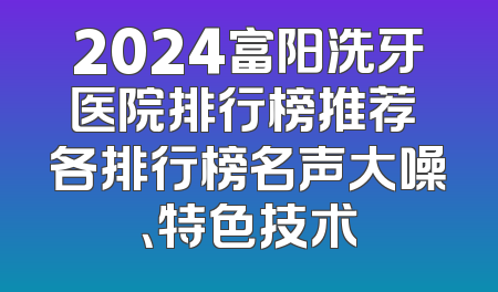 2024富阳洗牙医院排行榜推荐 各排行榜名声大噪、特色技术