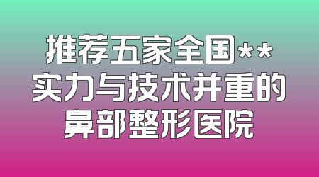 推荐五家全国**实力与技术并重的鼻部整形医院