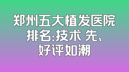 郑州五大植发医院排名：技术領先、好评如潮