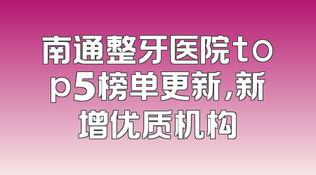 南通整牙医院top5榜单更新，新增优质机构