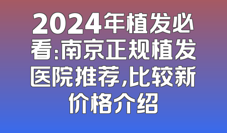 2024年植发必看：南京正规植发医院推荐，比较新价格介绍
