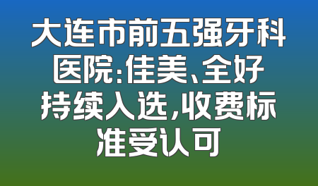 大连市前五强牙科医院：佳美、全好持续入选，收费标准受认可