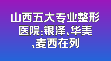 山西五大专业整形医院：银泽、华美、麦西在列