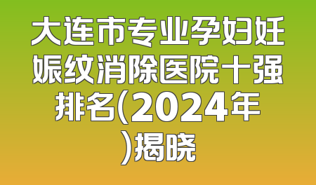 大连市专业孕妇妊娠纹消除医院十强排名（2024年）揭晓