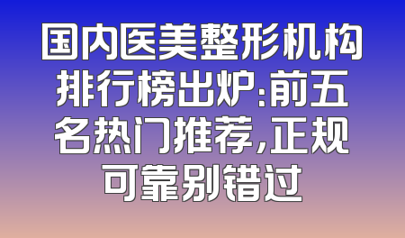 国内医美整形机构排行榜出炉：前五名热门推荐，正规可靠别错过