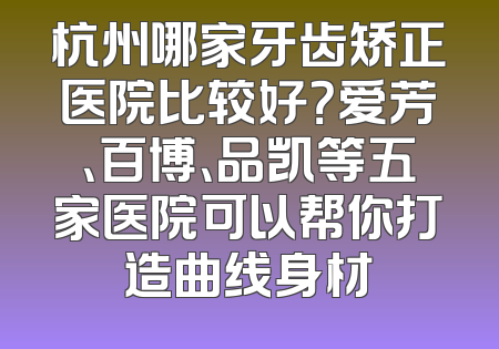 杭州哪家牙齿矫正医院比较好？爱芳、百博、品凯等五家医院可以帮你打造曲线身材