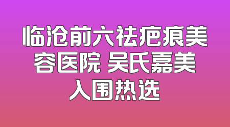 临沧前六祛疤痕美容医院 吴氏嘉美入围热选