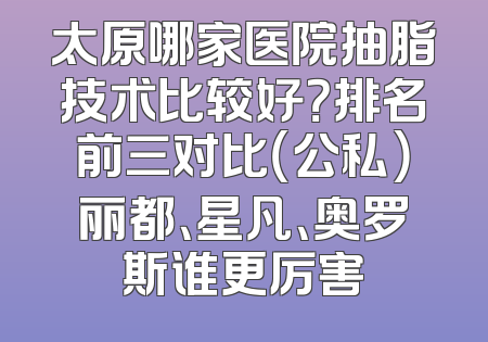 太原哪家医院抽脂技术比较好？排名前三对比（公私）丽都、星凡、奥罗斯谁更厉害