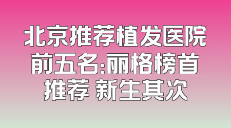 北京推荐植发医院前五名：丽格榜首推荐 新生其次