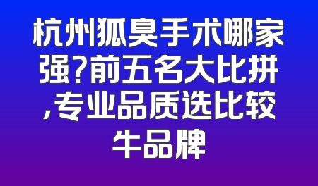 杭州狐臭手术哪家强？前五名大比拼，专业品质选比较牛品牌