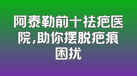 阿泰勒前十祛疤医院，助你摆脱疤痕困扰