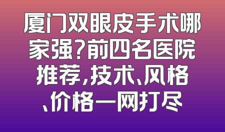 厦门双眼皮手术哪家强？前四名医院推荐，技术、风格、价格一网打尽