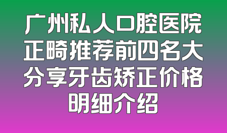 广州私人口腔医院正畸推荐前四名大分享牙齿矫正价格明细介绍