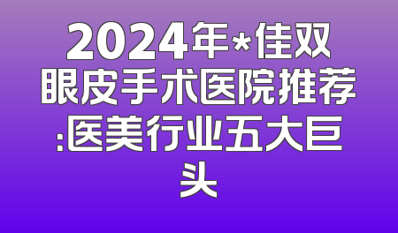2024年*佳双眼皮手术医院推荐：医美行业五大巨头