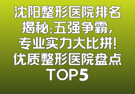 沈阳整形医院排名揭秘：五强争霸，专业实力大比拼！优质整形医院盘点TOP5