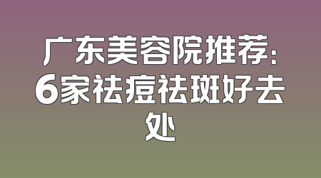 广东美容院推荐：6家祛痘祛斑好去处