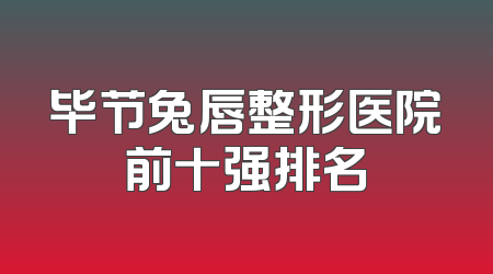 毕节兔唇整形医院前十强排名