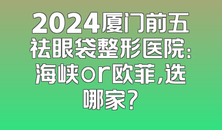 2024厦门前五祛眼袋整形医院：海峡or欧菲，选哪家？