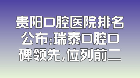 贵阳口腔医院排名公布：瑞泰口腔口碑领先，位列前二