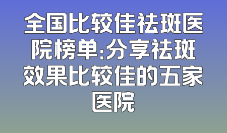 全国比较佳祛斑医院榜单：分享祛斑效果比较佳的五家医院