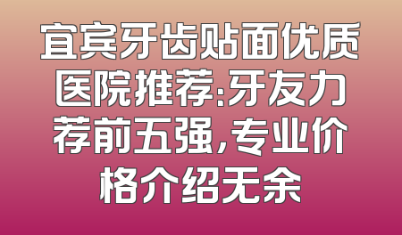 宜宾牙齿贴面优质医院推荐：牙友力荐前五强，专业价格介绍无余