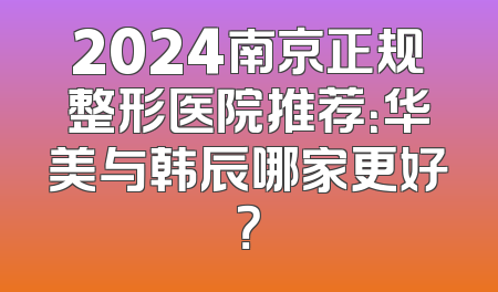 2024南京正规整形医院推荐：华美与韩辰哪家更好？