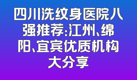 四川洗纹身医院八强推荐：江州、绵阳、宜宾优质机构大分享