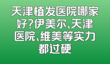 天津植发医院哪家好？伊美尔、天津医院、维美等实力都过硬