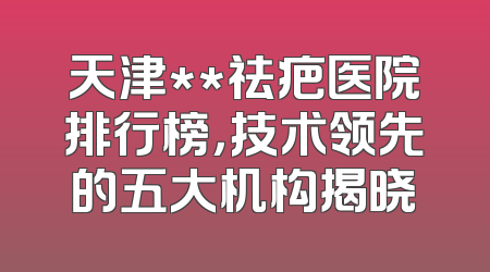 天津**祛疤医院排行榜，技术领先的五大机构揭晓