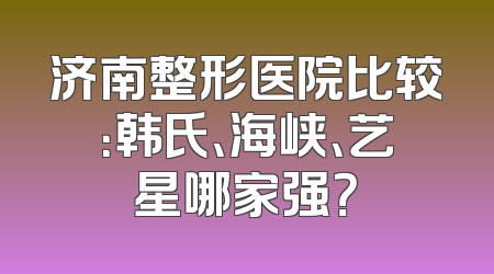济南整形医院比较：韩氏、海峡、艺星哪家强？