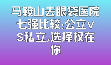 马鞍山去眼袋医院七强比较：公立vs私立，选择权在你