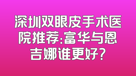 深圳双眼皮手术医院推荐：富华与恩吉娜谁更好？