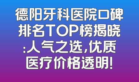 德阳牙科医院口碑排名TOP榜揭晓：人气之选，优质医疗价格透明！