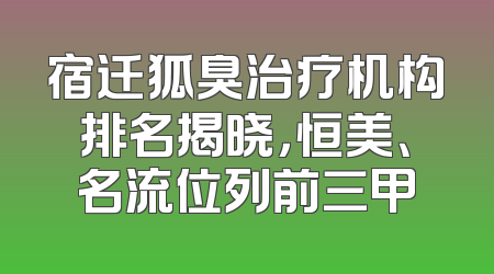 宿迁狐臭治疗机构排名揭晓，恒美、名流位列前三甲