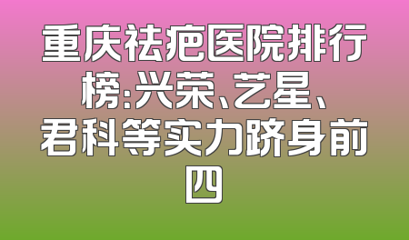 重庆祛疤医院排行榜：兴荣、艺星、君科等实力跻身前四