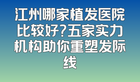 江州哪家植发医院比较好？五家实力机构助你重塑发际线
