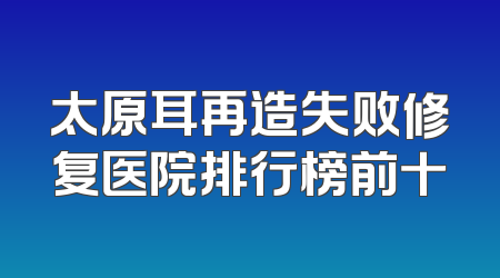 太原耳再造失败修复医院排行榜前十