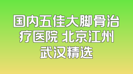 国内五佳大脚骨治疗医院 北京江州武汉精选