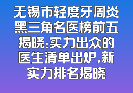 无锡市轻度牙周炎黑三角名医榜前五揭晓：实力出众的医生清单出炉，新实力排名揭晓
