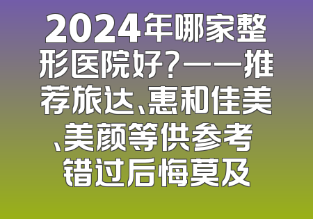 2024年哪家整形医院好？一一推荐旅达、惠和佳美、美颜等供参考 错过后悔莫及