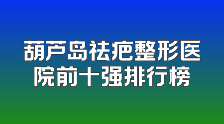 葫芦岛祛疤整形医院前十强排行榜