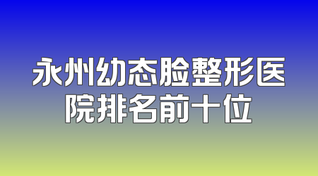 永州幼态脸整形医院排名前十位