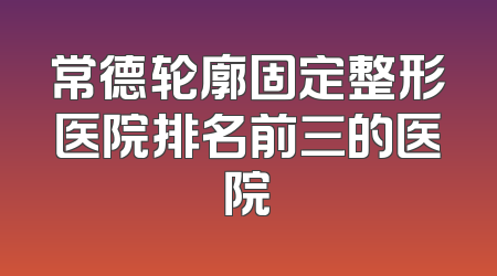 常德轮廓固定整形医院排名前三的医院