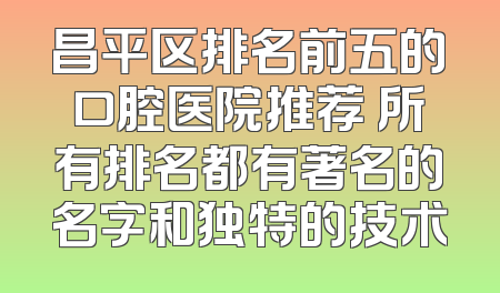 昌平区排名前五的口腔医院推荐 所有排名都有著名的名字和独特的技术